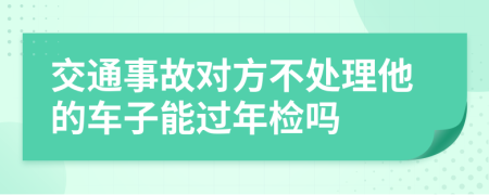 交通事故对方不处理他的车子能过年检吗