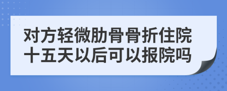 对方轻微肋骨骨折住院十五天以后可以报院吗