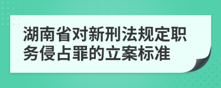 湖南省对新刑法规定职务侵占罪的立案标准