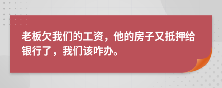 老板欠我们的工资，他的房子又抵押给银行了，我们该咋办。