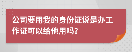 公司要用我的身份证说是办工作证可以给他用吗？