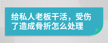 给私人老板干活，受伤了造成骨折怎么处理