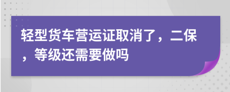 轻型货车营运证取消了，二保，等级还需要做吗