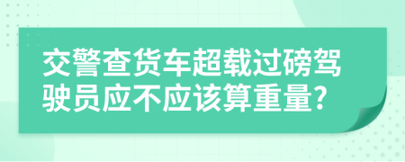 交警查货车超载过磅驾驶员应不应该算重量?