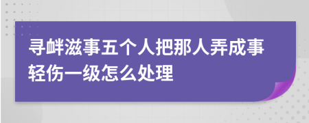 寻衅滋事五个人把那人弄成事轻伤一级怎么处理