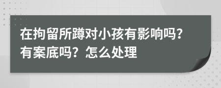 在拘留所蹲对小孩有影响吗？有案底吗？怎么处理