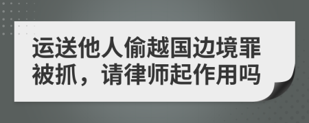 运送他人偷越国边境罪被抓，请律师起作用吗