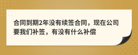 合同到期2年没有续签合同，现在公司要我们补签，有没有什么补偿