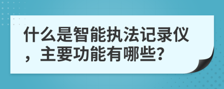 什么是智能执法记录仪，主要功能有哪些？