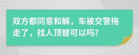 双方都同意和解，车被交警拖走了，找人顶替可以吗？