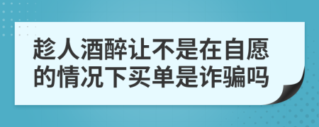 趁人酒醉让不是在自愿的情况下买单是诈骗吗