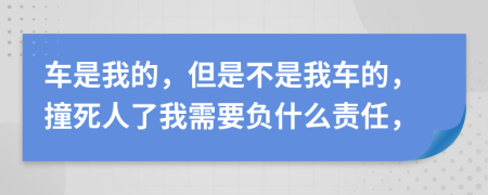 车是我的，但是不是我车的，撞死人了我需要负什么责任，