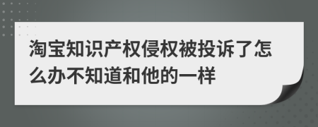 淘宝知识产权侵权被投诉了怎么办不知道和他的一样