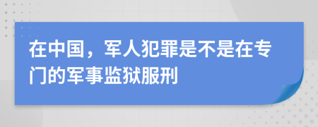 在中国，军人犯罪是不是在专门的军事监狱服刑