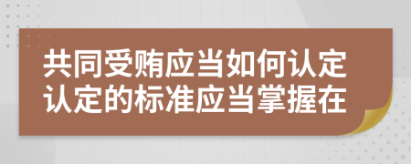 共同受贿应当如何认定认定的标准应当掌握在