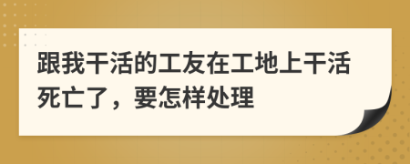 跟我干活的工友在工地上干活死亡了，要怎样处理