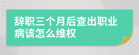 辞职三个月后查出职业病该怎么维权