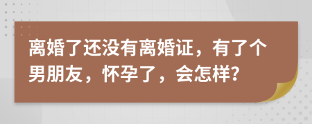 离婚了还没有离婚证，有了个男朋友，怀孕了，会怎样？