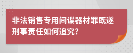 非法销售专用间谍器材罪既遂刑事责任如何追究?
