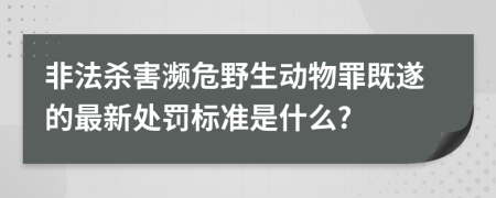 非法杀害濒危野生动物罪既遂的最新处罚标准是什么?