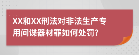 XX和XX刑法对非法生产专用间谍器材罪如何处罚?