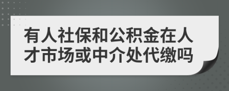 有人社保和公积金在人才市场或中介处代缴吗