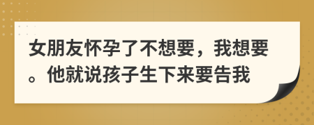 女朋友怀孕了不想要，我想要。他就说孩子生下来要告我