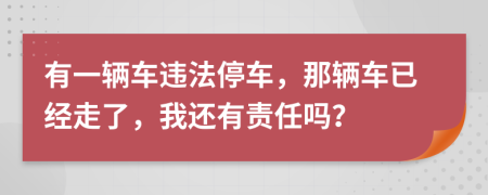 有一辆车违法停车，那辆车已经走了，我还有责任吗？