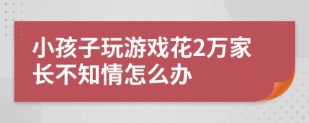 小孩子玩游戏花2万家长不知情怎么办