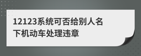 12123系统可否给别人名下机动车处理违章