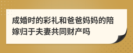 成婚时的彩礼和爸爸妈妈的陪嫁归于夫妻共同财产吗