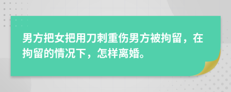 男方把女把用刀刺重伤男方被拘留，在拘留的情况下，怎样离婚。