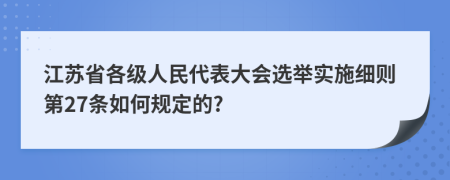 江苏省各级人民代表大会选举实施细则第27条如何规定的?