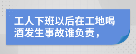 工人下班以后在工地喝酒发生事故谁负责，