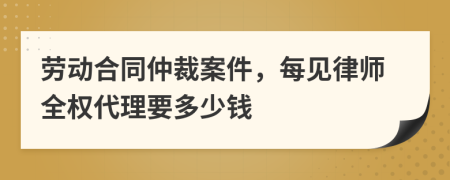 劳动合同仲裁案件，每见律师全权代理要多少钱