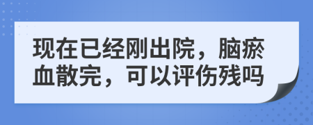 现在已经刚出院，脑瘀血散完，可以评伤残吗