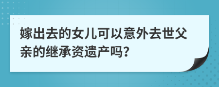 嫁出去的女儿可以意外去世父亲的继承资遗产吗？