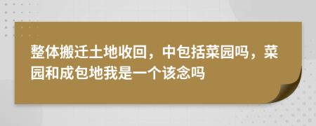 整体搬迁土地收回，中包括菜园吗，菜园和成包地我是一个该念吗