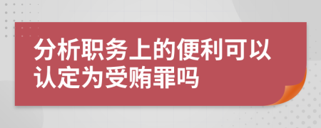 分析职务上的便利可以认定为受贿罪吗