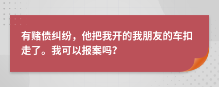 有赌债纠纷，他把我开的我朋友的车扣走了。我可以报案吗？