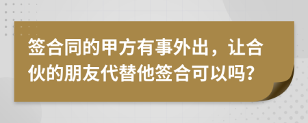 签合同的甲方有事外出，让合伙的朋友代替他签合可以吗？