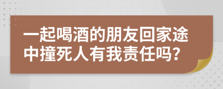 一起喝酒的朋友回家途中撞死人有我责任吗？