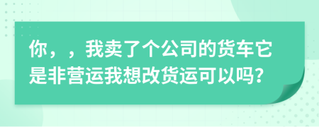 你，，我卖了个公司的货车它是非营运我想改货运可以吗？