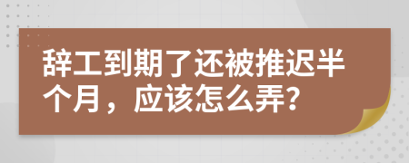 辞工到期了还被推迟半个月，应该怎么弄？