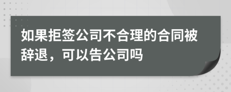 如果拒签公司不合理的合同被辞退，可以告公司吗