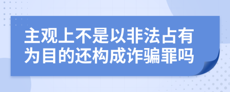主观上不是以非法占有为目的还构成诈骗罪吗
