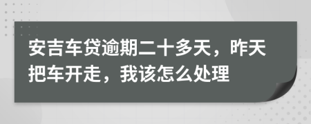 安吉车贷逾期二十多天，昨天把车开走，我该怎么处理