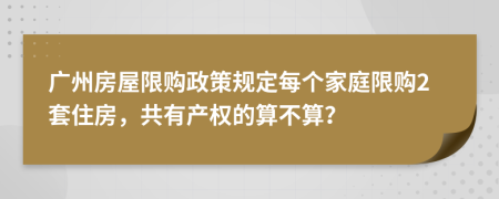 广州房屋限购政策规定每个家庭限购2套住房，共有产权的算不算？