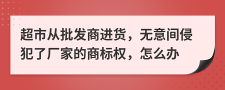 超市从批发商进货，无意间侵犯了厂家的商标权，怎么办