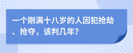 一个刚满十八岁的人因犯抢劫、抢夺，该判几年？